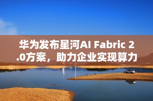 华为发布星河AI Fabric 2.0方案，助力企业实现算力满载，业务永续
