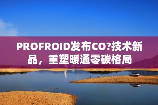 PROFROID发布CO?技术新品，重塑暖通零碳格局