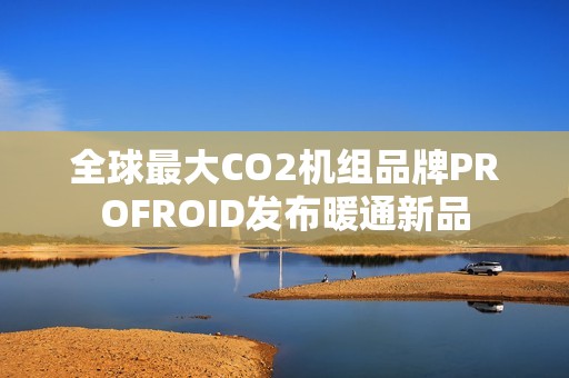 全球最大CO2机组品牌PROFROID发布暖通新品