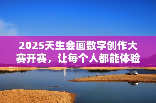 2025天生会画数字创作大赛开赛，让每个人都能体验创作的乐趣