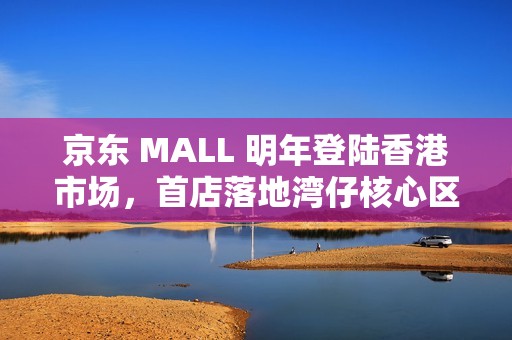 京东 MALL 明年登陆香港市场，首店落地湾仔核心区