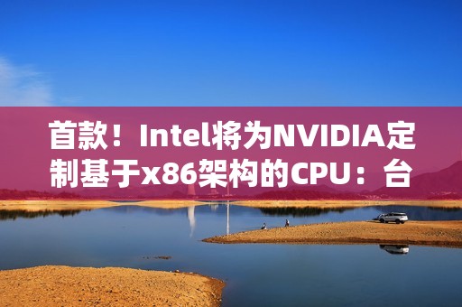 首款！Intel将为NVIDIA定制基于x86架构的CPU：台积电制造