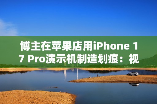 博主在苹果店用iPhone 17 Pro演示机制造划痕：视频引发争议