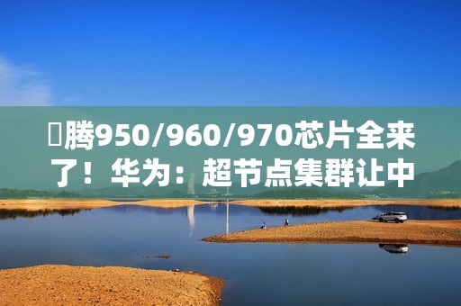 昇腾950/960/970芯片全来了！华为：超节点集群让中国算力无忧