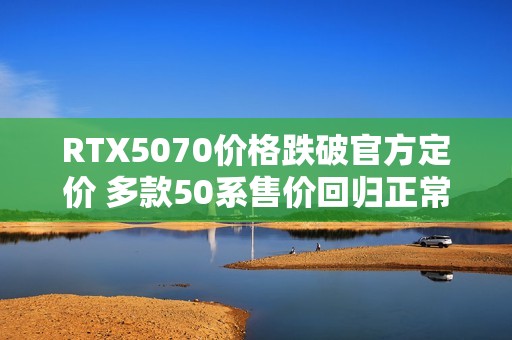 RTX5070价格跌破官方定价 多款50系售价回归正常