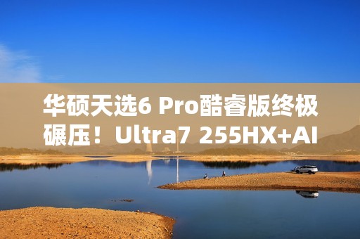 华硕天选6 Pro酷睿版终极碾压！Ultra7 255HX+AI高静黑科技  选它准没错