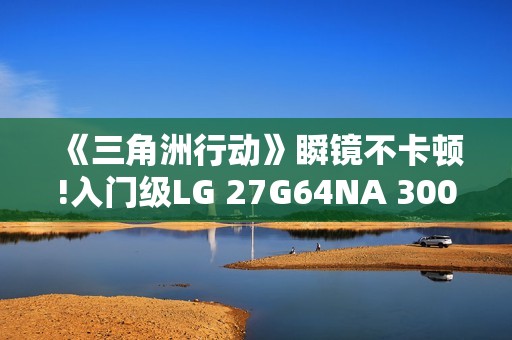 《三角洲行动》瞬镜不卡顿!入门级LG 27G64NA 300Hz高刷显示器来袭