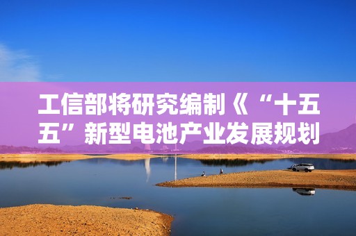 工信部将研究编制《“十五五”新型电池产业发展规划》，防范低水平重复建设
