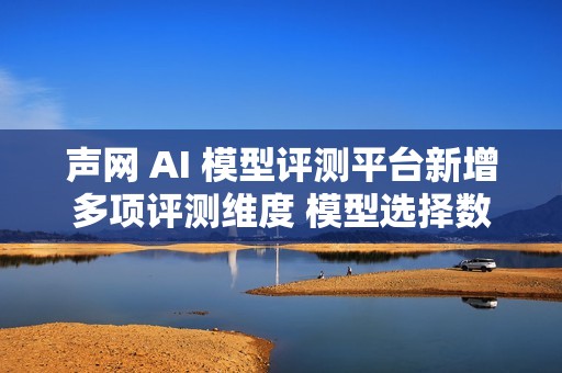 声网 AI 模型评测平台新增多项评测维度 模型选择数量提升3倍