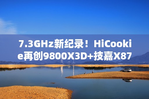 7.3GHz新纪录！HiCookie再创9800X3D+技嘉X870主板超频战绩