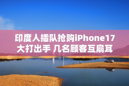 印度人插队抢购iPhone17大打出手 几名顾客互扇耳光拳脚相向 保安与斗殴者拉扯