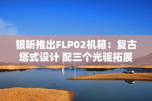 银昕推出FLP02机箱：复古塔式设计 配三个光驱拓展位