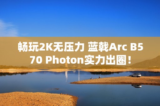 畅玩2K无压力 蓝戟Arc B570 Photon实力出圈！