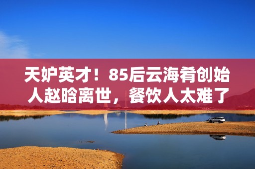 天妒英才！85后云海肴创始人赵晗离世，餐饮人太难了