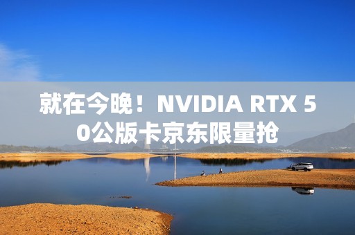 就在今晚！NVIDIA RTX 50公版卡京东限量抢