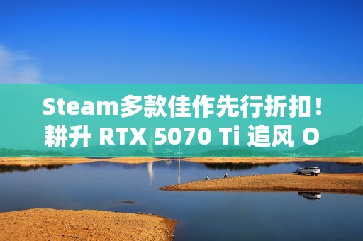Steam多款佳作先行折扣！耕升 RTX 5070 Ti 追风 OC 2.0预热秋促！