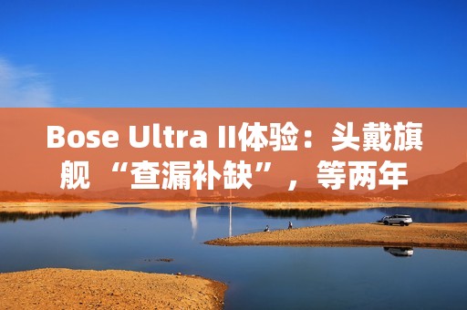 Bose Ultra II体验：头戴旗舰 “查漏补缺”，等两年值了？