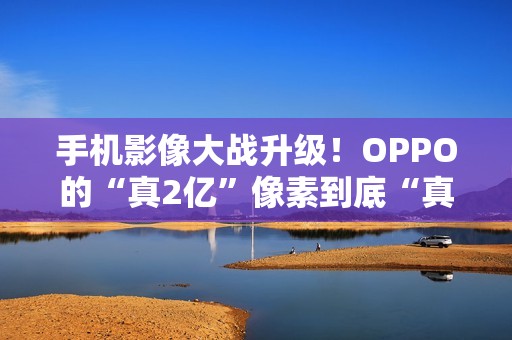 手机影像大战升级！OPPO的“真2亿”像素到底“真”在哪里？