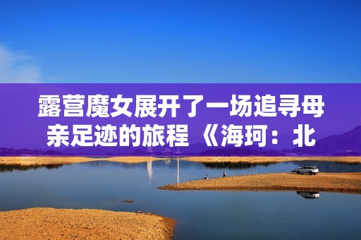 露营魔女展开了一场追寻母亲足迹的旅程 《海珂：北境极光》今日正式发售！
