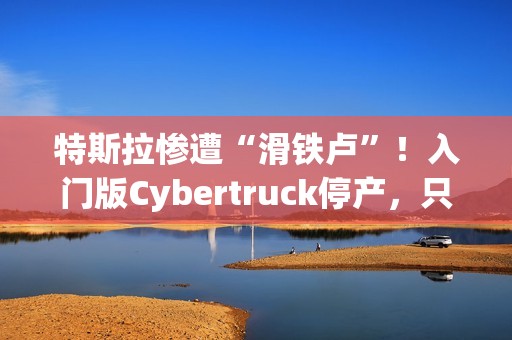 特斯拉惨遭“滑铁卢”！入门版Cybertruck停产，只活了五个月！