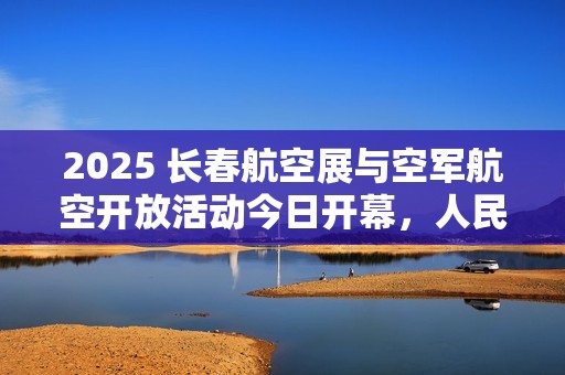 2025 长春航空展与空军航空开放活动今日开幕，人民空军发布官方剧透