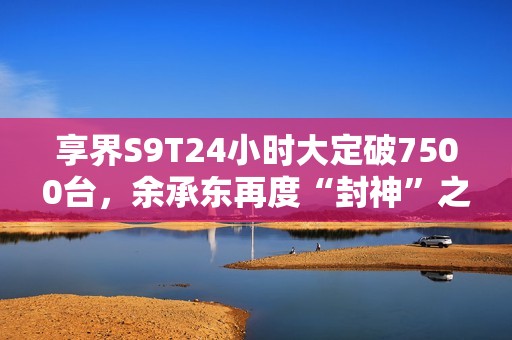 享界S9T24小时大定破7500台，余承东再度“封神”之作！