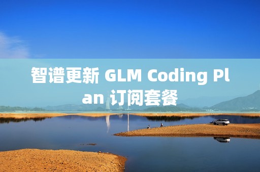 智谱更新 GLM Coding Plan 订阅套餐