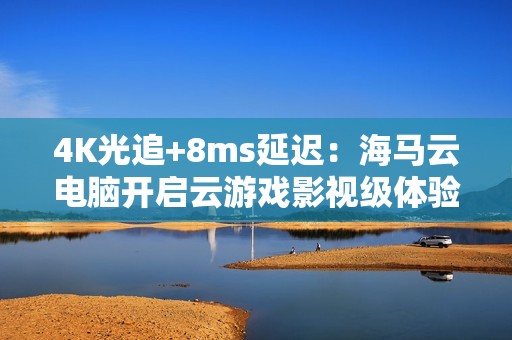 4K光追+8ms延迟：海马云电脑开启云游戏影视级体验新时代