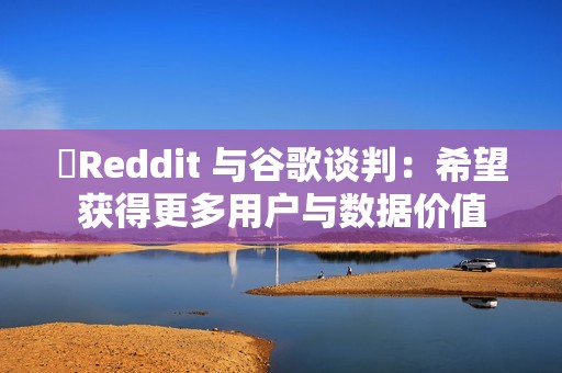 ​Reddit 与谷歌谈判：希望获得更多用户与数据价值