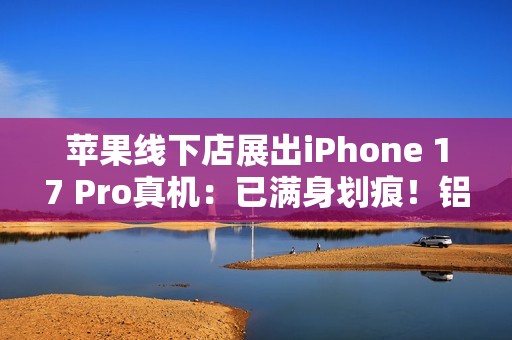苹果线下店展出iPhone 17 Pro真机：已满身划痕！铝合金机身被吐槽质感差