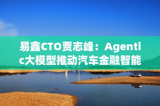 易鑫CTO贾志峰：Agentic大模型推动汽车金融智能化升级