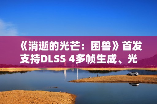 《消逝的光芒：困兽》首发支持DLSS 4多帧生成、光线追踪和NVIDIA Reflex