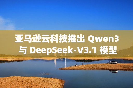 亚马逊云科技推出 Qwen3 与 DeepSeek-V3.1 模型的完全托管服务