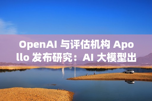 OpenAI 与评估机构 Apollo 发布研究：AI 大模型出现“图谋”行为
