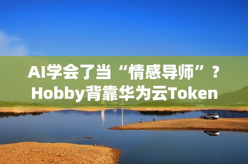 AI学会了当“情感导师”？Hobby背靠华为云Tokens技术重塑AI社交