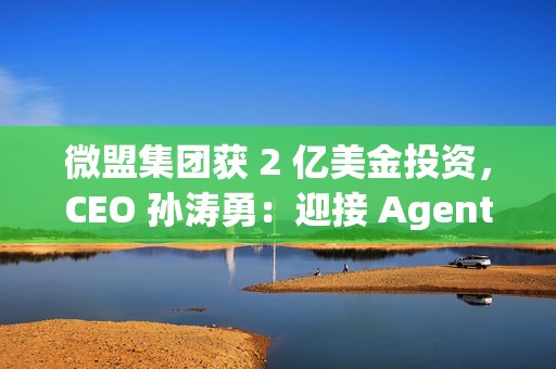 微盟集团获 2 亿美金投资，CEO 孙涛勇：迎接 Agentic Al 时代
