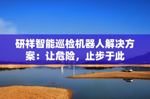 研祥智能巡检机器人解决方案：让危险，止步于此