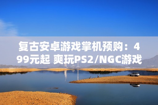 复古安卓游戏掌机预购：499元起 爽玩PS2/NGC游戏
