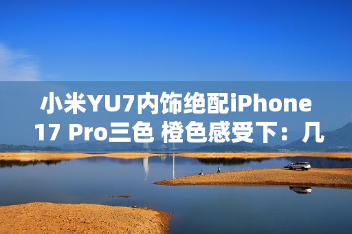 小米YU7内饰绝配iPhone 17 Pro三色 橙色感受下：几乎一模一样