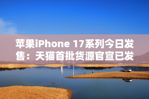 苹果iPhone 17系列今日发售：天猫首批货源官宣已发货