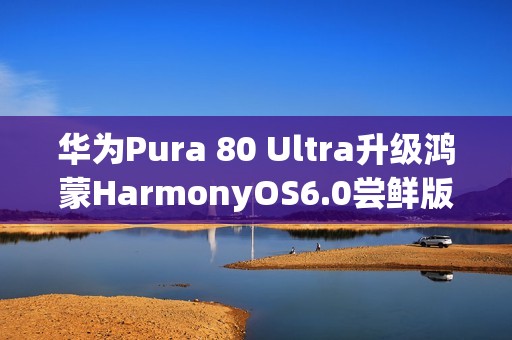华为Pura 80 Ultra升级鸿蒙HarmonyOS6.0尝鲜版，影像功能迎来重大升级