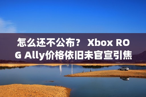怎么还不公布？ Xbox ROG Ally价格依旧未官宣引焦虑