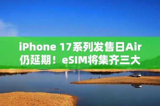 iPhone 17系列发售日Air仍延期！eSIM将集齐三大运营商