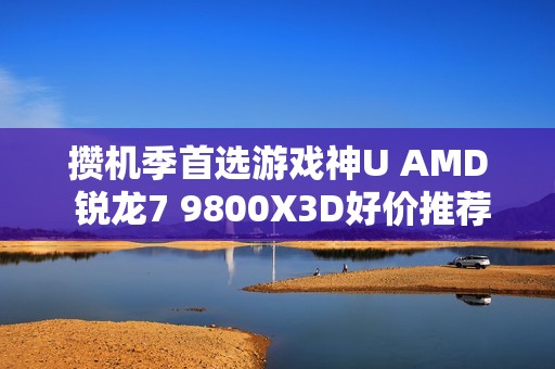 攒机季首选游戏神U AMD 锐龙7 9800X3D好价推荐