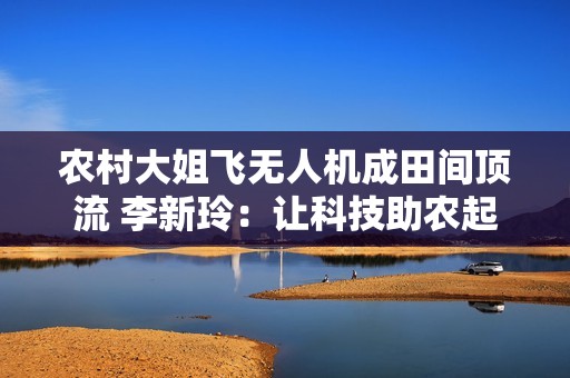 农村大姐飞无人机成田间顶流 李新玲：让科技助农起飞