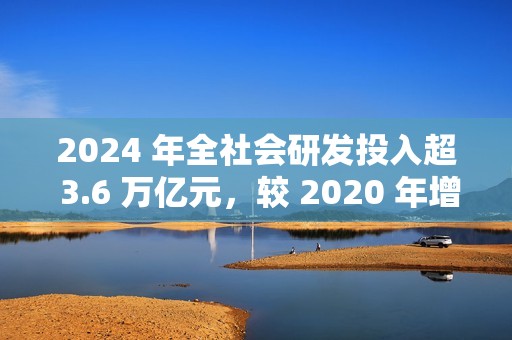 2024 年全社会研发投入超 3.6 万亿元，较 2020 年增长 48%