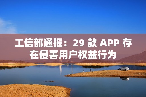 工信部通报：29 款 APP 存在侵害用户权益行为