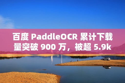 百度 PaddleOCR 累计下载量突破 900 万，被超 5.9k 开源项目使用