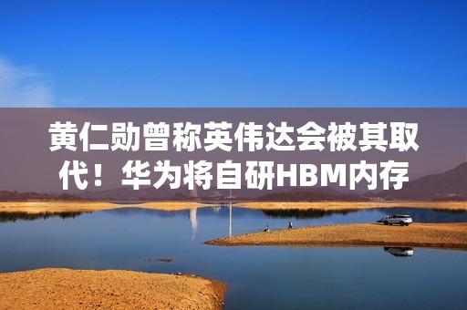 黄仁勋曾称英伟达会被其取代！华为将自研HBM内存 直面韩系厂商