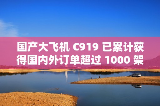 国产大飞机 C919 已累计获得国内外订单超过 1000 架